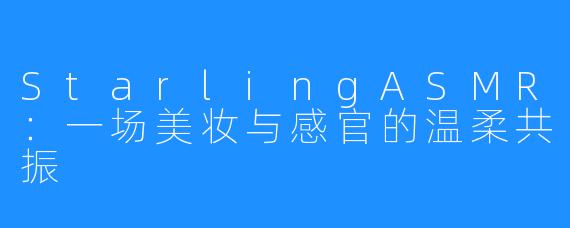 StarlingASMR:一场美妆与感官的温柔共振