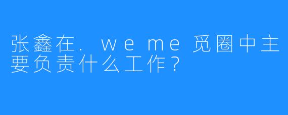 张鑫在.weme觅圈中主要负责什么工作？