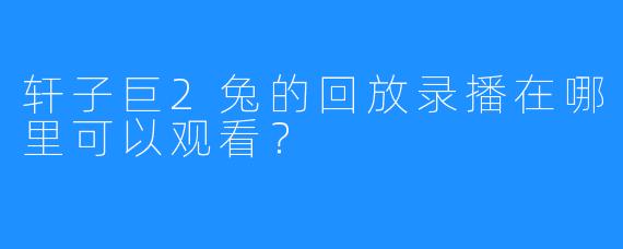 轩子巨2兔的回放录播在哪里可以观看？