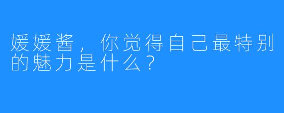 媛媛酱，你觉得自己最特别的魅力是什么？