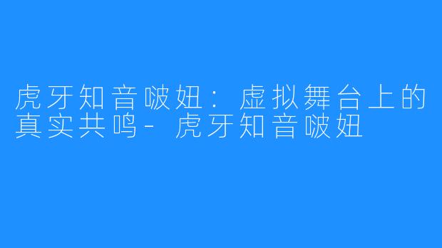 虎牙知音啵妞：虚拟舞台上的真实共鸣-虎牙知音啵妞