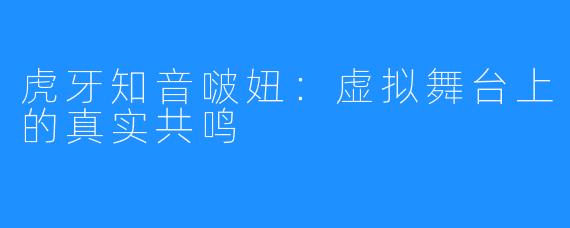 虎牙知音啵妞：虚拟舞台上的真实共鸣