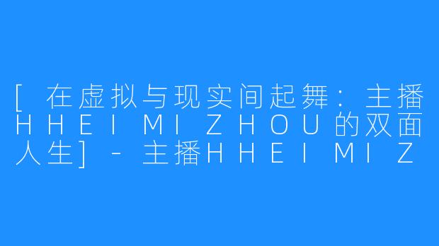 [在虚拟与现实间起舞：主播HHEIMIZHOU的双面人生]-主播HHEIMIZHOU