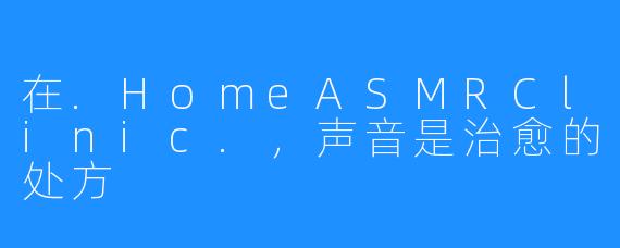 在.HomeASMRClinic.，声音是治愈的处方