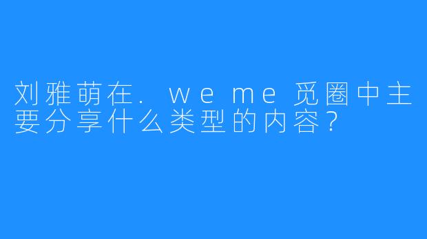 刘雅萌在.weme觅圈中主要分享什么类型的内容？