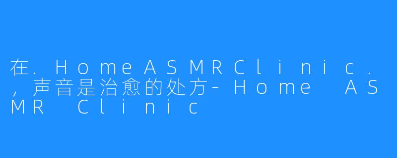 在.HomeASMRClinic.，声音是治愈的处方-Home ASMR Clinic