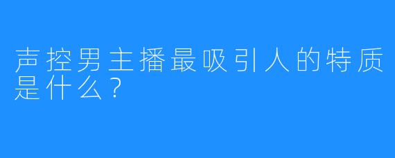声控男主播最吸引人的特质是什么？