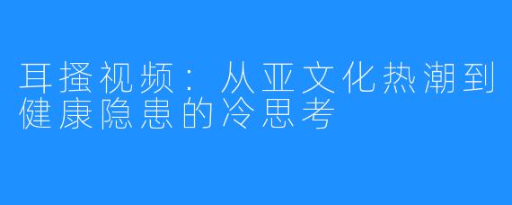 耳搔视频：从亚文化热潮到健康隐患的冷思考