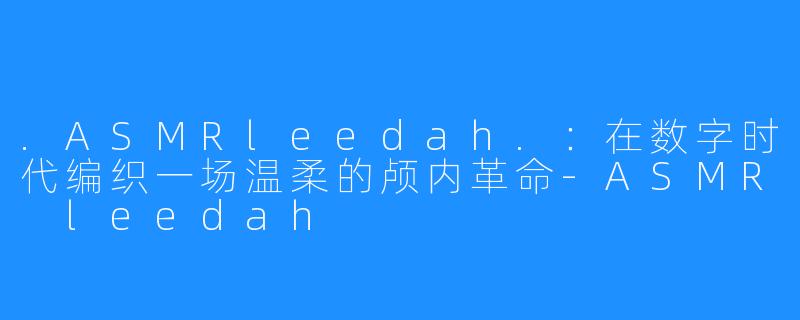 .ASMRleedah.:在数字时代编织一场温柔的颅内革命-ASMR leedah