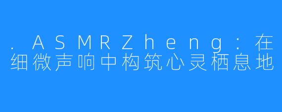 .ASMRZheng：在细微声响中构筑心灵栖息地