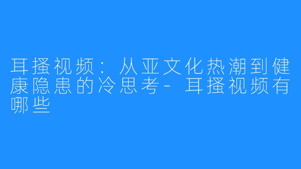 耳搔视频：从亚文化热潮到健康隐患的冷思考-耳搔视频有哪些