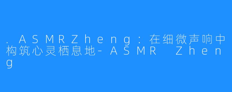 .ASMRZheng：在细微声响中构筑心灵栖息地-ASMR Zheng