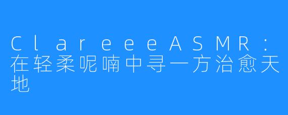 ClareeeASMR：在轻柔呢喃中寻一方治愈天地