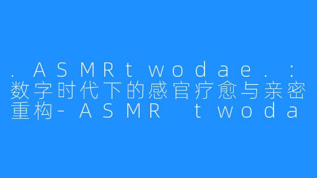 .ASMRtwodae.：数字时代下的感官疗愈与亲密重构-ASMR twodae