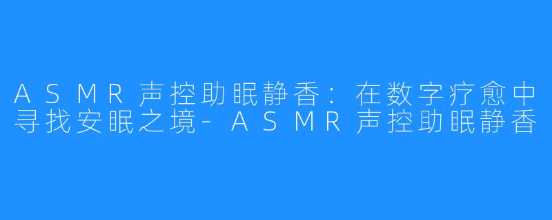 ASMR声控助眠静香：在数字疗愈中寻找安眠之境-ASMR声控助眠静香