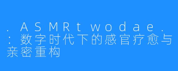 .ASMRtwodae.：数字时代下的感官疗愈与亲密重构