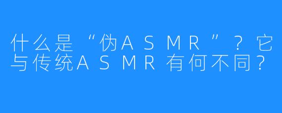 什么是“伪ASMR”？它与传统ASMR有何不同？