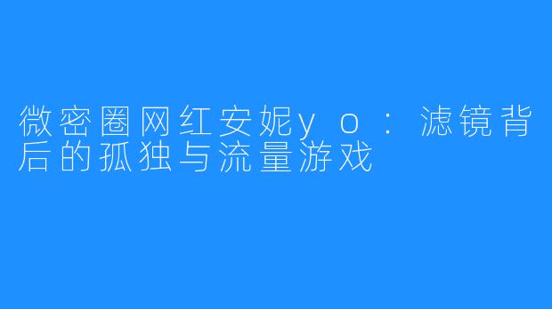 微密圈网红安妮yo：滤镜背后的孤独与流量游戏