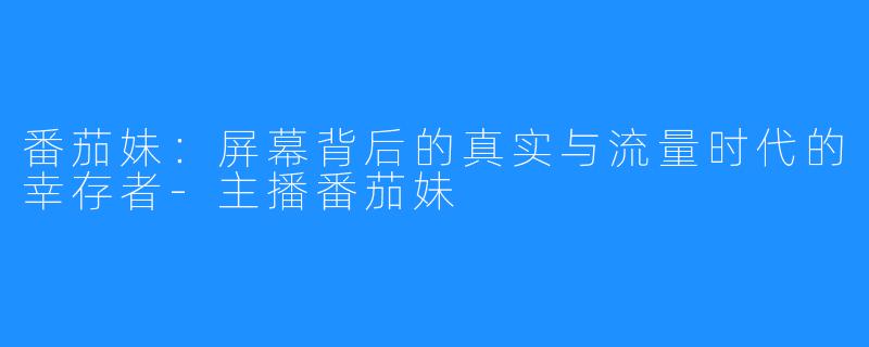 番茄妹：屏幕背后的真实与流量时代的幸存者-主播番茄妹
