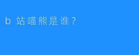b站喵熊是谁？