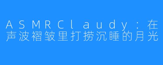 ASMRClaudy:在声波褶皱里打捞沉睡的月光